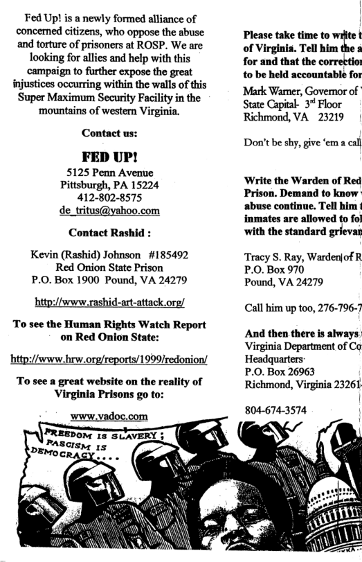 Fed Up! is a newly formed alliance of concemned citizens, who oppose the abuse and torture of prisoners at ROSP. We are looking for allies and help with this campaign to further expose the great injustices occurring within the walls of this ‘Super Maximum Security Facility in the ‘mountains of wester Virginia. Contact us: FED UP! 5125 Penn Avenue Pittsburgh, PA 15224 412-802-8575 de_tritus@yahoo.com Contact Rashid : Kevin (Rashid) Johnson #185492 Red Onion State Prison P.0.Box 1900 Pound, VA 24279 http://www.rashid-art-attack.org/ To see the Human Rights Watch Report on Red Onion State: hittp://www.hrw.org rts/1999/redonion/ To see a great website on the reality of Virginia Prisons go to: Please take time to ite t of Virginis. Tell him the s for and that the correttio to be held accountable for Mark Wamer, Governor of State Capial- 3* Floor Richmond, VA 23219 Don’t be shy, give ‘em a cal ‘Write the Warden of Red Prison. Demand to know- abuse continue. Tell him immates are allowed to fol ‘with the standard grievan Tracy S. Ray, Warden|of R P.0. Box 970 Pound, VA 24279 Call him up too, 276-796-7 And then there is always Virginia Department of Co Headquarters P.O. Box 26963 Richmond, Virginia 23261 804-674-3574